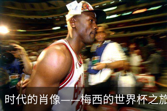 时代的肖像——梅西的世界杯之旅与阿根廷沉浮记